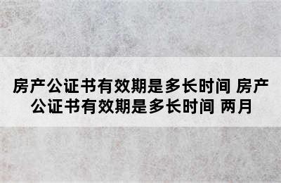 房产公证书有效期是多长时间 房产公证书有效期是多长时间 两月